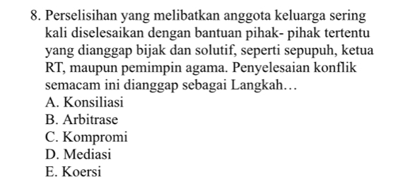 Perselisihan yang melibatkan anggota keluarga sering
kali diselesaikan dengan bantuan pihak- pihak tertentu
yang dianggap bijak dan solutif, seperti sepupuh, ketua
RT, maupun pemimpin agama. Penyelesaian konflik
semacam ini dianggap sebagai Langkah…
A. Konsiliasi
B. Arbitrase
C. Kompromi
D. Mediasi
E. Koersi