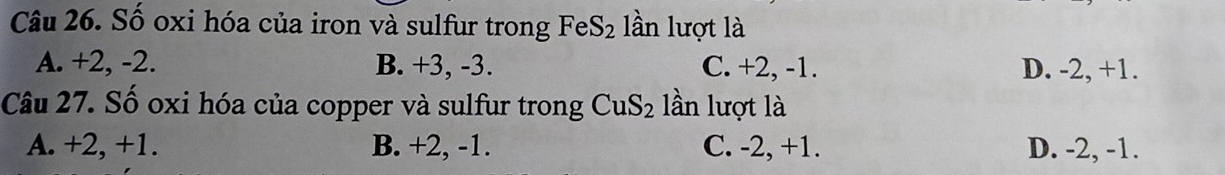 Số oxi hóa của iron và sulfur trong FeS_2 lần lượt là
A. +2, -2. B. +3, -3. C. +2, -1. D. -2, +1.
Câu 27. Số oxi hóa của copper và sulfur trong CuS_2 lần lượt là
A. +2, +1. B. +2, -1. C. -2, +1. D. -2, -1.