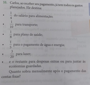 Carlos, ao receber seu pagamento, já tem todos os gastos 
planejados. Ele destina:
 1/4  do salário para alimentação;
 1/10  para transporte;
 1/8  para plano de saúde;
 1/5  para o pagamento de água e energia;
 3/20  para lazer; 
e o restante para despesas extras ou para juntar às 
economias guardadas. 
Quanto sobra mensalmente após o pagamento das 
contas fixas?