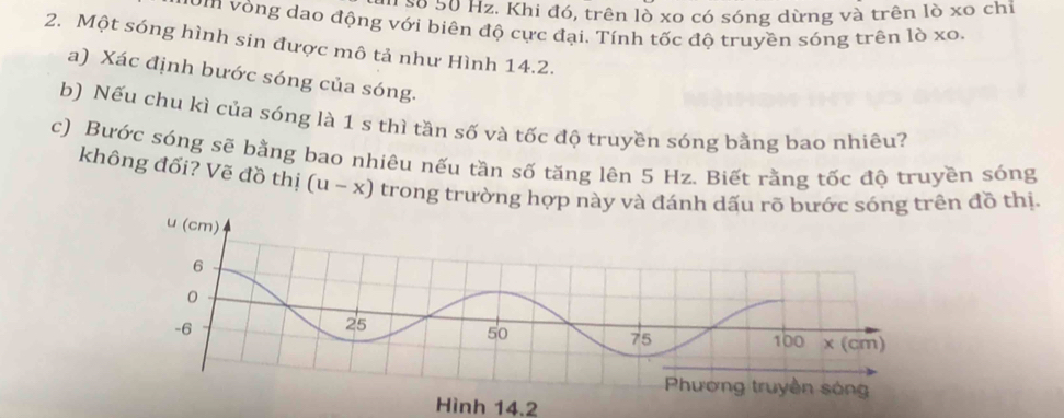 20 50 Hz. Khi đó, trên lò xo có sóng dừng và trên lò xo chi 
ôm vòng dao động với biên độ cực đại. Tính tốc độ truyền sóng trên lò xo. 
2. Một sóng hình sin được mô tả như Hình 14.2. 
a) Xác định bước sóng của sóng. 
b) Nếu chu kì của sóng là 1 s thì tần số và tốc độ truyền sóng bằng bao nhiêu? 
c) Bước sóng sẽ bằng bao nhiêu nếu tần số tăng lên 5 Hz. Biết rằng tốc độ truyền sóng 
không đổi? Vẽ đồ thị (u-x) trong trường hợp này và đánh dấu rõ bước sóng trên đồ thị. 
Hình 14.2