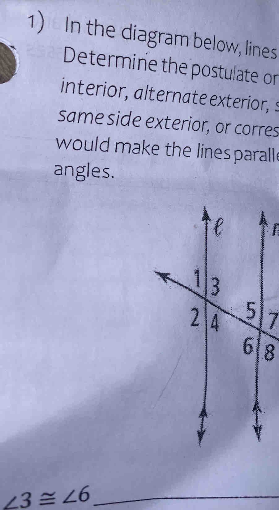 In the diagram below, lines 
Determine the postulate on 
interior, alternate exterior, s 
same side exterior, or corres 
would make the lines parall. 
angles. 
I
7
8
∠ 3≌ ∠ 6 _