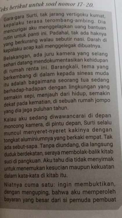 Teks berikut untuk soal nomor 17-20. 
Gara-gara Surti, tak jarang vertigoku kumat, 
kepalaku terasa terombang-ambing. Dia 
mencurigai aku menggelapkan uang bantuan 
rutin untuk panti ini. Padahal, tak ada haknya 
yang berkurang walau sebutir nasi. Darah di 
kepalaku acap kali menggelegak dibuatnya. 
Belakangan, ada juru kamera yang selang 
sehari datang mendokumentasikan kehidupan 
di rumah renta ini. Barangkali, tema yang 
berkembang di dalam kepada sineas muda 
itu adalah bagaimana seorang tua sedang 
berhadap-hadapan dengan lingkungan yang 
semakin sepi, menjauh dari hidup, semakin 
dekat pada kematian, di sebuah rumah jompo 
yang dia jaga puluhan tahun. 
Kalau aku sedang diwawancarai di depan 
moncong kamera, di pintu depan, Surti selalu 
muncul menyeret-nyeret kakinya dengan 
tongkat aluminiumnya yang berkaki empat. Tak 
ada sebut-sapa. Tanpa diundang, dia langsung 
duduk berdekatan, seraya membolak-balik kitab 
suci di pangkuan. Aku tahu dia tidak menyimak 
untuk menemukan kesucian maupun kekuatan 
dalam kata-kata di kitab itu. 
Niatnya cuma satu: ingin membuktikan, 
dengan menguping, bahwa aku memperoleh 
bayaran yang besar dari si pemuda pembuat