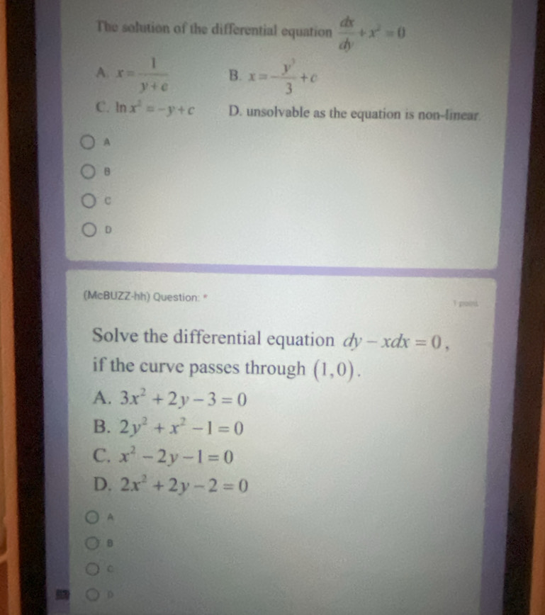 The solution of the differential equation  dx/dy +x^2=0
A. x= 1/y+e  B. x=- y^3/3 +c
C. ln x^2=-y+c D. unsolvable as the equation is non-linear.
A
B
c
D
(McBUZZ-hh) Question: *
Solve the differential equation dy-xdx=0, 
if the curve passes through (1,0).
A. 3x^2+2y-3=0
B. 2y^2+x^2-1=0
C. x^2-2y-1=0
D. 2x^2+2y-2=0
A
B
C
D