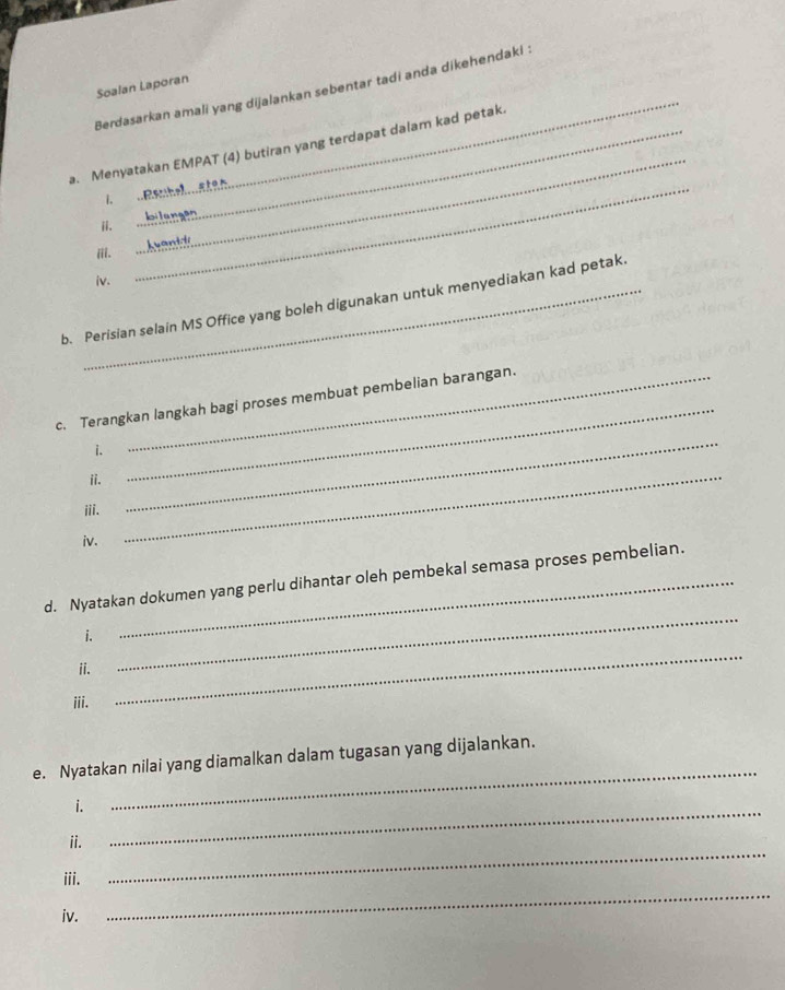 Soalan Laporan 
Berdasarkan amali yang dijalankan sebentar tadi anda dikehendaki : 
_ 
a. Menyatakan EMPAT (4) butiran yang terdapat dalam kad petak. 

_ 
eilengen 
iI ... A 
iv. 
b. Perisian selain MS Office yang boleh digunakan untuk menyediakan kad petak. 
c. Terangkan langkah bagi proses membuat pembelian barangan. 
i. 
ⅱi. 
_ 
iii. 
_ 
iv. 
_ 
_ 
d. Nyatakan dokumen yang perlu dihantar oleh pembekal semasa proses pembelian. 
i. 
ii. 
iii. 
_ 
e. Nyatakan nilai yang diamalkan dalam tugasan yang dijalankan. 
i. 
_ 
_ 
ii. 
_ 
_ 
iii. 
iv.