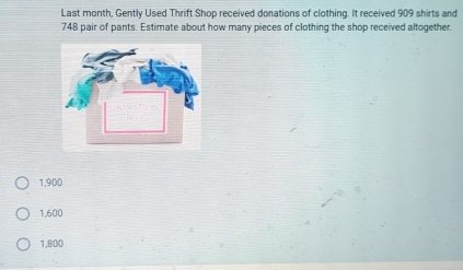 Last month, Gently Used Thrift Shop received donations of clothing. It received 909 shirts and
748 pair of pants. Estimate about how many pieces of clothing the shop received altogether.
1,900
1,600
1,800