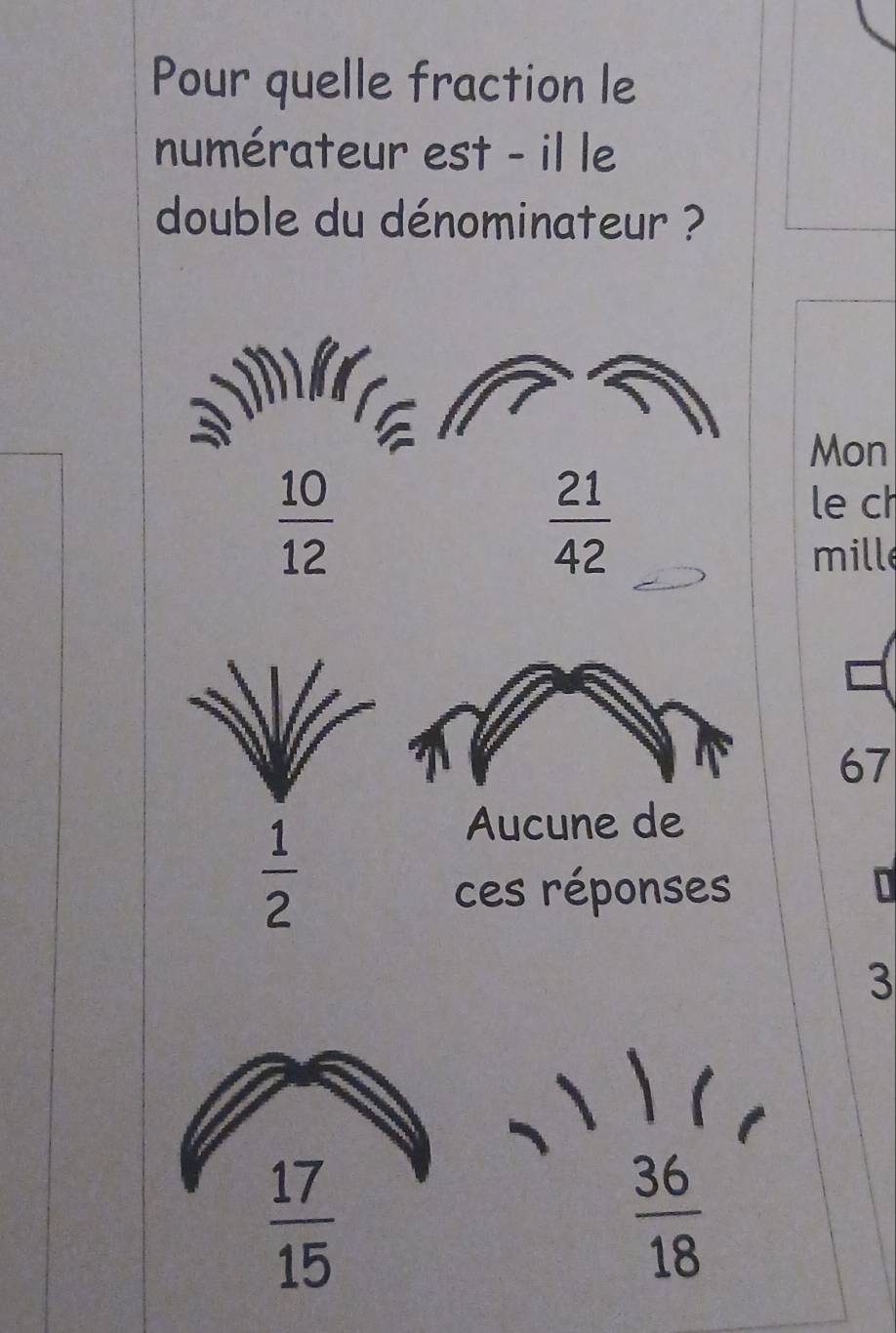 Pour quelle fraction le
numérateur est - il le
double du dénominateur ?
Mon
 10/12 
 21/42 
le ch
mille
67
 1/2 
Aucune de
ces réponses
3
 17/15 
 36/18 