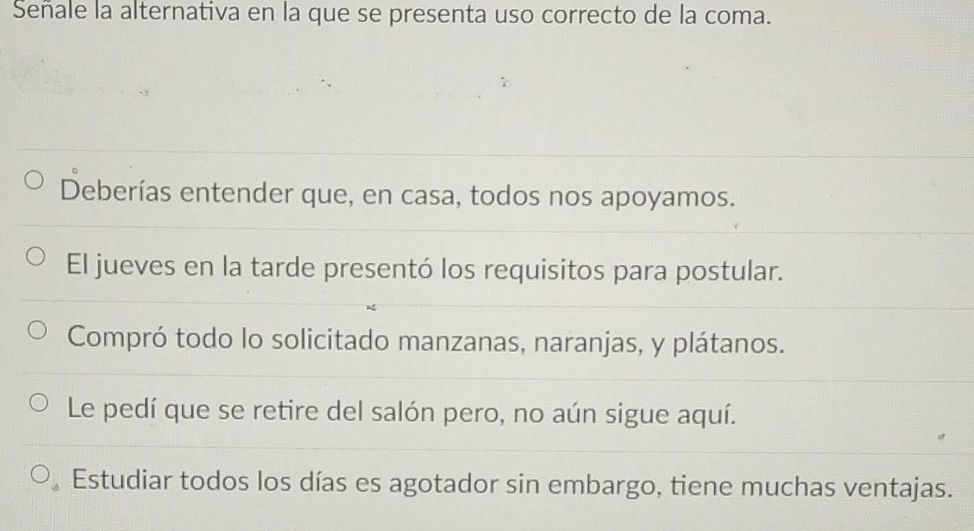 Señale la alternativa en la que se presenta uso correcto de la coma.
Deberías entender que, en casa, todos nos apoyamos.
El jueves en la tarde presentó los requisitos para postular.
Compró todo lo solicitado manzanas, naranjas, y plátanos.
Le pedí que se retire del salón pero, no aún sigue aquí.
Estudiar todos los días es agotador sin embargo, tiene muchas ventajas.