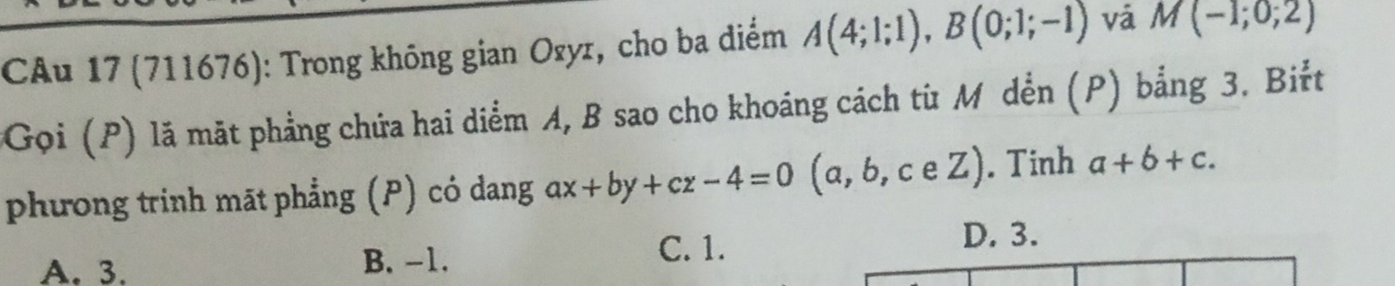 CAu 17 (711676): Trong không gian Ozyz, cho ba diểm A(4;1;1), B(0;1;-1) vá M(-1;0;2)
*Gọi (P) lã mặt phẳng chứa hai diểm A, B sao cho khoáng cách từ M dễn (P) bằng 3. Biřt
phương trinh māt phẳng (P) có dang ax+by+cz-4=0(a,b,ceZ). Tinh a+b+c.
A. 3. B. -1.
C. 1. D. 3.