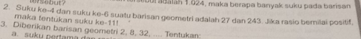 tersebut? abul adalah 1.024, maka berapa banyak suku pada barisan 
2. Suku ke -4 dan suku ke -6 suatu barisan geometri adalah 27 dan 243. Jika rasio bernilai positif, 
maka tentukan suku ke -11! 
3. Diberikan barisan geometri 2, 8, 32, .... Tentukan: 
a. suk u ertam a