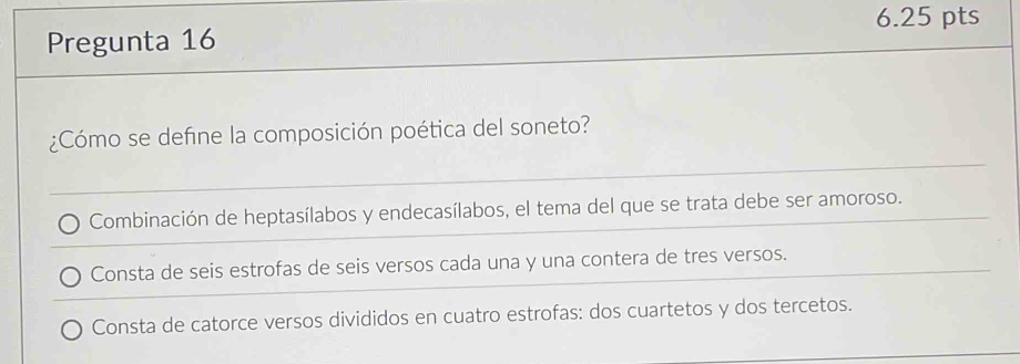 Pregunta 16
¿Cómo se define la composición poética del soneto?
Combinación de heptasílabos y endecasílabos, el tema del que se trata debe ser amoroso.
Consta de seis estrofas de seis versos cada una y una contera de tres versos.
Consta de catorce versos divididos en cuatro estrofas: dos cuartetos y dos tercetos.