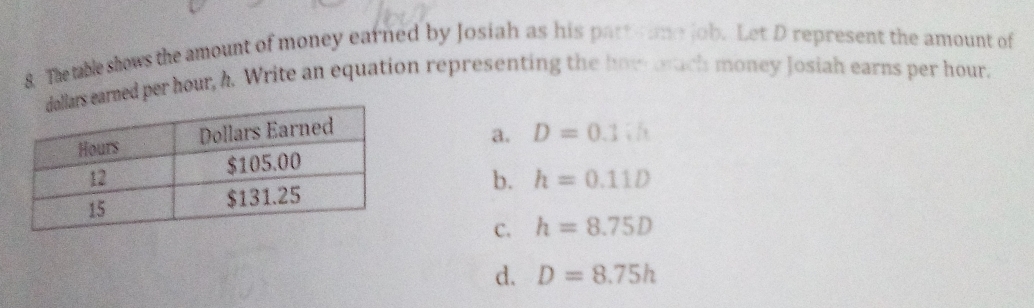 The table shows the amount of money earned by Josiah as his patt s ume job. Let D represent the amount of
red per hour, h. Write an equation representing the how ach money Josiah earns per hour.
a.
D=0.1V_1
b. h=0.11D
C. h=8.75D
d. D=8.75h