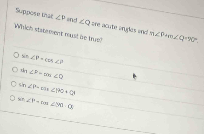 Suppose that ∠ P and ∠ Q are acute angles and m∠ P+m∠ Q=90°. 
Which statement must be true?
sin ∠ P=cos ∠ P
sin ∠ P=cos ∠ Q
sin ∠ P=cos ∠ (90+Q)
sin ∠ P=cos ∠ (90-Q)