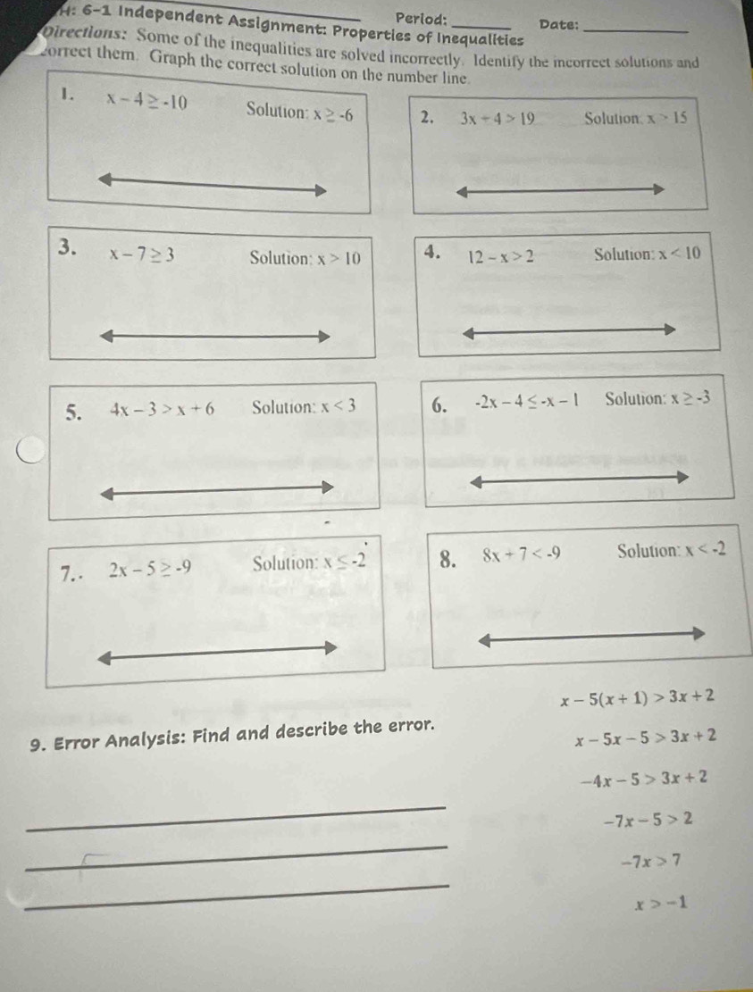 Period: Date: 
H: 6-1 Independent Assignment: Properties of Inequalities 
Directions: Some of the inequalities are solved incorrectly. Identify the incorrect solutions and 
correct them. Graph the correct solution on the number line. 
1. x-4≥ -10 Solution x≥ -6 2. 3x+4>19 Solution x>15
3. x-7≥ 3 Solution: x>10 4. 12-x>2 Solution: x<10</tex> 
5. 4x-3>x+6 Solution: x<3</tex> 6. -2x-4≤ -x-1 Solution: x≥ -3
7.. 2x-5≥ -9 Solution: x≤ -2 8. 8x+7 Solution: x
x-5(x+1)>3x+2
9. Error Analysis: Find and describe the error.
x-5x-5>3x+2
-4x-5>3x+2
_
-7x-5>2
_
-7x>7
_
x>-1