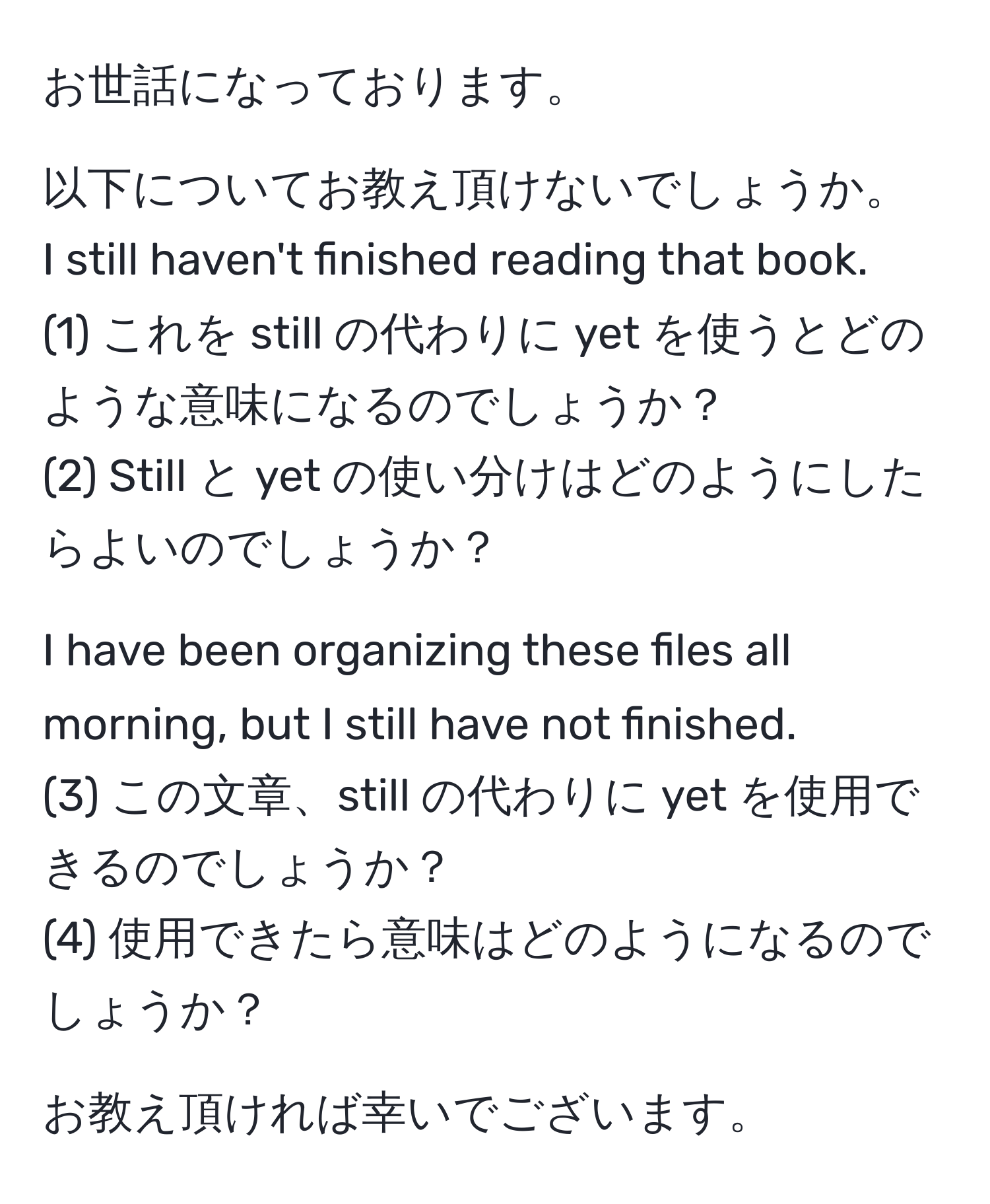 お世話になっております。

以下についてお教え頂けないでしょうか。
I still haven't finished reading that book.
(1) これを still の代わりに yet を使うとどのような意味になるのでしょうか？
(2) Still と yet の使い分けはどのようにしたらよいのでしょうか？

I have been organizing these files all morning, but I still have not finished.
(3) この文章、still の代わりに yet を使用できるのでしょうか？
(4) 使用できたら意味はどのようになるのでしょうか？

お教え頂ければ幸いでございます。