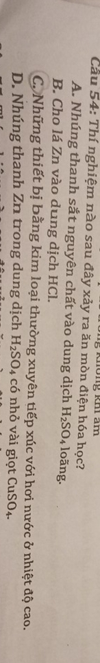 Không khi am
Cầu 54: Thí nghiệm nào sau đây xảy ra ăn mòn điện hóa học?
A. Nhúng thanh sắt nguyên chất vào dung dịch H_2SO_4 loãng.
B. Cho lá Zn vào dung dịch HCl.
C. Những thiết bị bằng kim loại thường xuyên tiếp xúc với hơi nước ở nhiệt độ cao.
D. Nhúng thanh Zn trong dung dịch H_2SO_4 có nhỏ vài giọt CuSO_4.