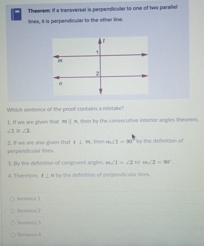 Theorem: If a transversal is perpendicular to one of two parallel
lines, it is perpendicular to the other line.
Which sentence of the proof contains a mistake?
1. If we are given that mparallel n , then by the consecutive interior angles theorem,
∠ 1≌ ∠ 2.
2. If we are also given that t⊥ m , then m∠ 1=90° by the definition of
perpendicular lines.
3. By the defnition of congruent angles, m∠ 1=∠ 2 so m∠ 2=90°.
4. Therefore. t⊥ n by the definition of perpendicular lines.
Sentence 1
Sentence 2
Sentence 3
Sentence 4