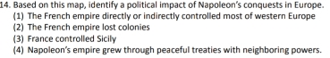 Based on this map, identify a political impact of Napoleon’s conquests in Europe.
(1) The French empire directly or indirectly controlled most of western Europe
(2) The French empire lost colonies
(3) France controlled Sicily
(4) Napoleon’s empire grew through peaceful treaties with neighboring powers.