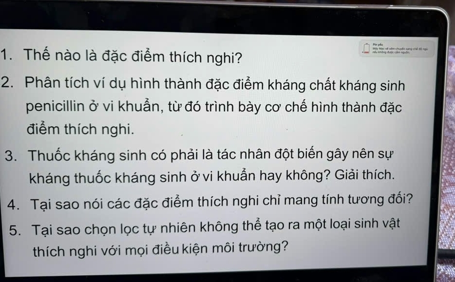 Pin yóu 
Máy Mạc sẽ sớm chuyển sang chế đô ngũ 
1. Thế nào là đặc điểm thích nghi? 
Kếu không được cẩm nguồn 
2. Phân tích ví dụ hình thành đặc điểm kháng chất kháng sinh 
penicillin ở vi khuẫn, từ đó trình bày cơ chế hình thành đặc 
điểm thích nghi. 
3. Thuốc kháng sinh có phải là tác nhân đột biến gây nên sự 
kháng thuốc kháng sinh ở vi khuẩn hay không? Giải thích. 
4. Tại sao nói các đặc điểm thích nghi chỉ mang tính tương đối? 
5. Tại sao chọn lọc tự nhiên không thể tạo ra một loại sinh vật 
thích nghi với mọi điều kiện môi trường?