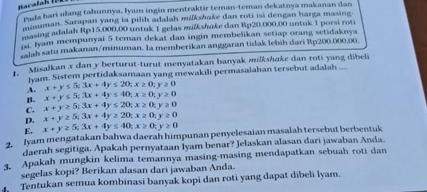 Pada hari ulang tahunnya, Iyam ingin mentraktir teman-teman dekatnya makanan dan
minuman. Sarapan yang ia pilih adalah milkshake dan roti isi dengan harga masing-
masing adalah Rp15,000,00 untuk 1 gelas milkshake dan Rp20.000,00 untuk 1 porsi roti
isi. Jyam mempunyai 5 teman dekat dan ingin membelikan setiap orang setidaknya
salah satu makanan/minuman. Ia memberikan anggaran tidak lebih dari Rp200.000.00.
Misalkan x dan y berturut-turut menyatakan banyak milkshake dan roti yang dibeli
Jyam. Sistem pertidaksamaan yang mewakili permasalahan tersebut adalah ....
A. x+y≤ 5; 3x+4y≤ 20; x≥ 0; y≥ 0
B. x+y≤ 5; 3x+4y≤ 40; x≥ 0; y≥ 0
C. x+y≥ 5; 3x+4y≤ 20; x≥ 0; y≥ 0
D. x+y≥ 5; 3x+4y≥ 20; x≥ 0; y≥ 0
E. x+y≥ 5; 3x+4y≤ 40; x≥ 0; y≥ 0
2. Iyam mengatakan bahwa daerah himpunan penyelesaian masalah tersebut berbentuk
daerah segitiga. Apakah pernyataan Iyam benar? Jelaskan alasan dari jawaban Anda.
3. Apakah mungkin kelima temannya masing-masing mendapatkan sebuah roti dan
segelas kopi? Berikan alasan dari jawaban Anda.
Tentukan semua kombinasi banyak kopi dan roti yang dapat dibeli lyam.