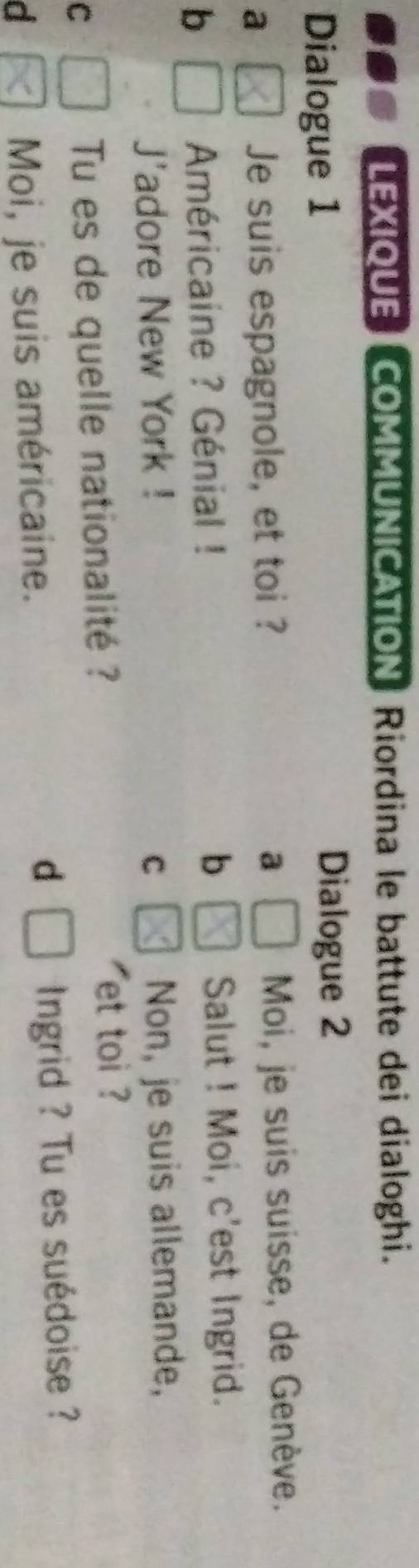 LEXIQUE COMMUNICATION Riordina le battute dei dialoghi. 
Dialogue 1 Dialogue 2 
a Moi, je suis suisse, de Genève. 
Je suis espagnole, et toi ? a 
b 
Américaine ? Génial ! b Salut ! Moi, c'est Ingrid. 
J'adore New York ! C 
Non, je suis allemande, 
C Tu es de quelle nationalité ? 
et toi ? 
d 
d Moi, je suis américaine. Ingrid ? Tu es suédoise ?