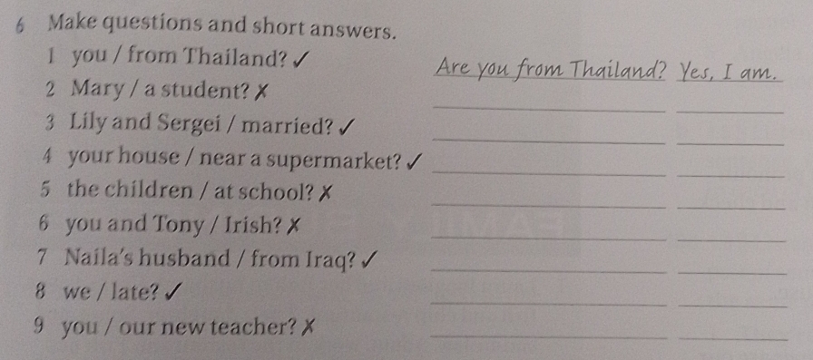 Make questions and short answers. 
1 you / from Thailand? 
_ 
2 Mary / a student? 
_ 
_ 
_ 
_ 
3 Lily and Sergei / married? 
_ 
_ 
_ 
4 your house / near a supermarket? 
_ 
_ 
5 the children / at school? 
_ 
6 you and Tony / Irish? 
_ 
7 Naila's husband / from Iraq?_ 
_ 
_ 
_ 
8 we / late? 
9 you / our new teacher?_ 
_