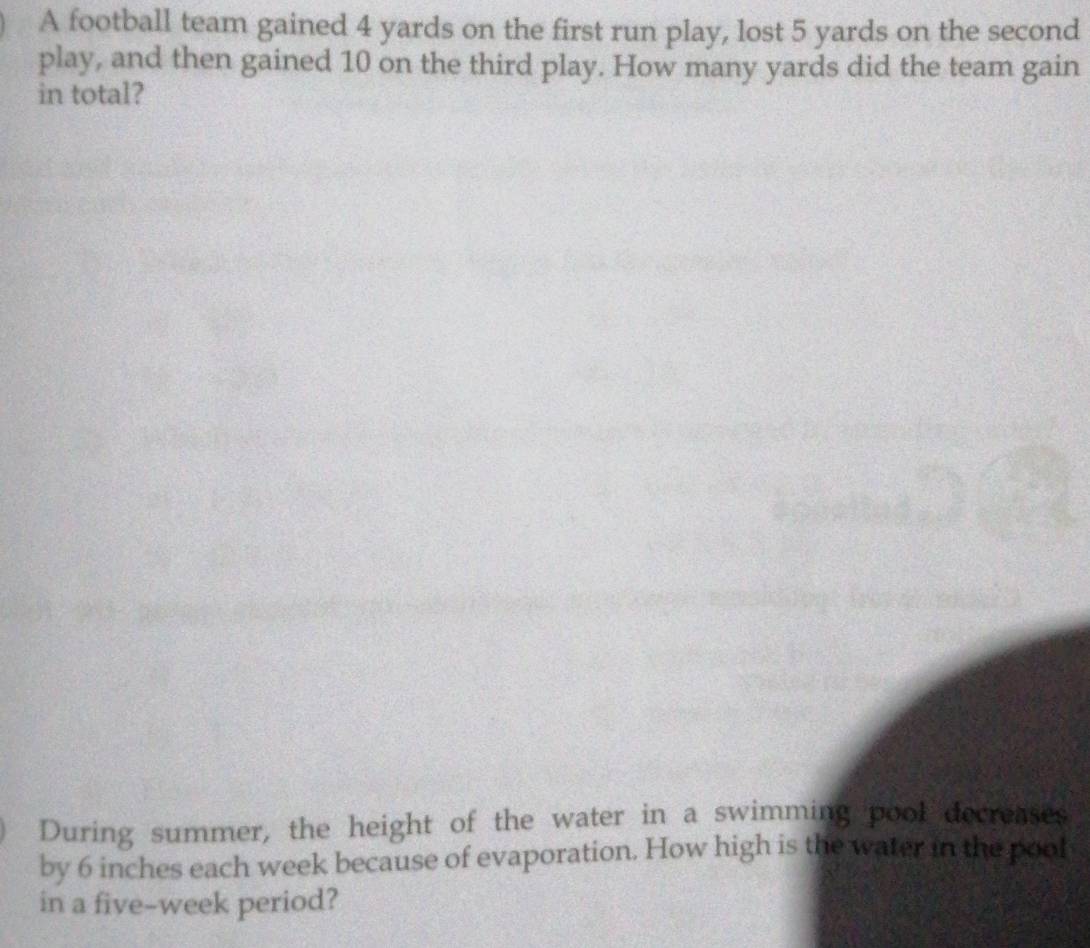 A football team gained 4 yards on the first run play, lost 5 yards on the second 
play, and then gained 10 on the third play. How many yards did the team gain 
in total? 
During summer, the height of the water in a swimming pool decreases 
by 6 inches each week because of evaporation. How high is the water in the pool 
in a five-week period?