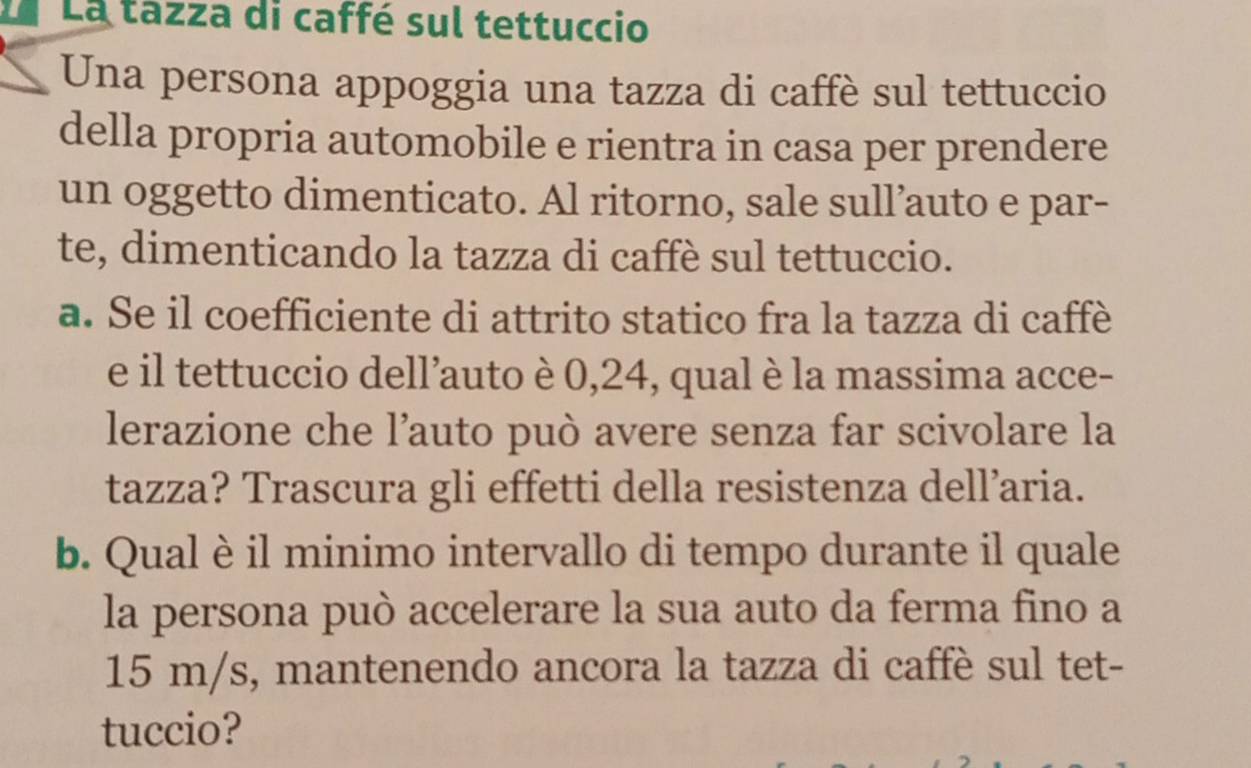 La La tazza di caffé sul tettuccio 
Una persona appoggia una tazza di caffè sul tettuccio 
della propria automobile e rientra in casa per prendere 
un oggetto dimenticato. Al ritorno, sale sull’auto e par- 
te, dimenticando la tazza di caffè sul tettuccio. 
a. Se il coefficiente di attrito statico fra la tazza di caffè 
e il tettuccio dell’auto è 0,24, qual è la massima acce- 
lerazione che l’auto può avere senza far scivolare la 
tazza? Trascura gli effetti della resistenza dell’aria. 
b. Qual è il minimo intervallo di tempo durante il quale 
la persona può accelerare la sua auto da ferma fino a
15 m/s, mantenendo ancora la tazza di caffè sul tet- 
tuccio?