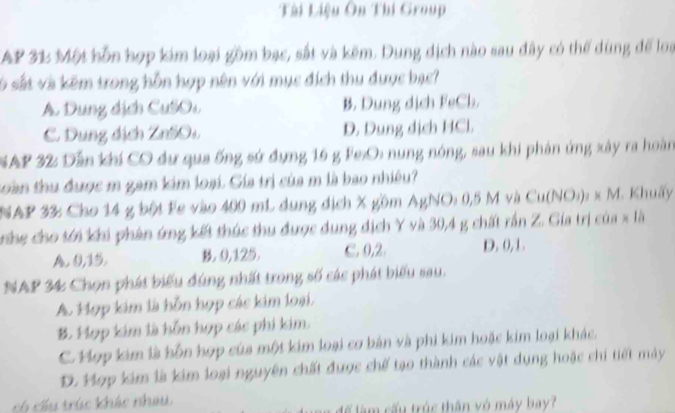 Tài Liệu Ôn Thi Group
AP 31 Một hỗn hợp kim loại gồm bạc, sắt và kẽm. Dung dịch nào sau đây có thể dùng để loạ
só sắt và kẽm trong hỗn hợp nên với mục đích thu được bạc?
A. Dung dịch CuSOs B. Dung dịch FeCh.
C. Dung địch ZnSOs D. Dung dịch HCl.
SAP 32: Dẫn khí CO dư qua ống sứ dụng 16 g Fe:O: nung nóng, sau khi phản ứng xây ra hoàn
coàn thu được m gam kim loại. Gía trị của m là bao nhiêu?
NAP 33: Cho 14 g bội Fe vào 400 mL dung địch X gồm AgNO: 0,5 M và Cu(NO:): x M. Khuấy
Trng cho tới khi phân ứng kết thúc thu được dung địch Y và 30, 4 g chất rấn Z. Gia trị của x là
A. 9, 15. B. 9, 125. C. 0, 2. D. 0, 1.
NAP 34 Chọn phát biểu đúng nhất trong số các phát biểu sau.
A. Hợp kim là hỗn hợp các kim loại,
B. Hợp kim là hỗn hợp các phi kim.
. Hợp kim là hỗn hợp của một kim loại cơ bán và phi kim hoặc kim loại khác.
D. Hợp kim là kim loại nguyên chất được chế tạo thành các vật dụng hoặc chi tiết máy
ch cầu trúc khác nhau
để làm cấu trúc thân vô máy bay?