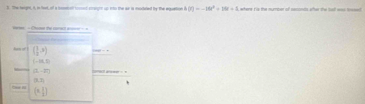 The height, A in feet, of a baseball tossed straight up into the air is modeled by the equation h(t)=-16t^2+16t+5 , where t is the number of seconds after the ball was toased .
Vertes: - Choose the correct answer - -
thoppe the e
Aum of ! ( 1/2 ,9)
280°-*
(-18,5)
Mexma (2,-27)
correct answer -
(9,2)
Chear A (9, 1/2 )