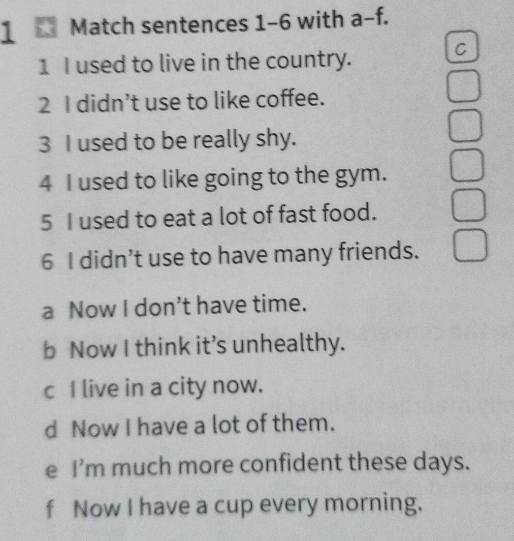 Match sentences 1-6 with a-f.
1 I used to live in the country.
C
2 I didn’t use to like coffee.
3 I used to be really shy.
4 I used to like going to the gym.
5 I used to eat a lot of fast food.
6 I didn’t use to have many friends.
a Now I don’t have time.
b Now I think it’s unhealthy.
c I live in a city now.
d Now I have a lot of them.
e I'm much more confident these days.
f Now I have a cup every morning.