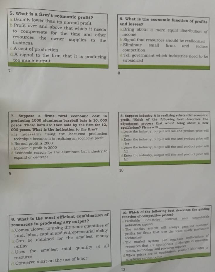 What is a firm’s economic profit? 6. What is the economic function of profits
a Usually lower than its normal profit and losses?
Profit over and above that which it needs a.Bring about a more equal distribution of
to compensate for the time and other income
resources the owner supplies to the b.Signal that resources should be reallocated
business Eliminate small firms and reduce
c A cost of production competition.A signal to the firm that it is producing ⊥.Tell government which industries need to be
too much output subsidized
7
8
7. Suppose a firms total economic cost in 8. Suppose industry A is realizing substantial economic
producing 1000 aluminum baseball bats is 10, 000 profit. Which of the following best describes the
pesos. These bats are then sold by the firm for 12, adjustment process that would bring about a new
000 pesos. What is the indication to the firm? equilibrium? Firms will _.
Is necessarily using the least-cost production Leave the industry, output will fall and product price will
rise
technique because it is realizing an economic profit
Normal profit is 2000 Enter the industry, output will rise and product price will
rise
Economic profit is 2000 Leave the industry, output will rise and product price will
d.Economic reason for the aluminum bat industry to fall
expand or contract d Enter the industry, output will rise and product price will
fall
10
9
10. Which of the following best describes the guiding
9. What is the most efficient combination of function of competitive prices?
resources in producing any output? Profitable industries contract and unprofitable
Comes closest to using the same quantities of industries expand
land, labor, capital and entrepreneurial ability □.The market system will always generate economic
b.Can be obtained for the smallest money technology profits for firms that use the least costly production
resources that are appropriate to changes in consumer
c.Uses the smallest total quantity of all The market system can negotiate reallocations of
outlay
⊥When prices are in equilibrium, product shortages or
@ Conserve most on the use of labor tastes, technology and resource supplies
resource
surpluses cannot occur
12