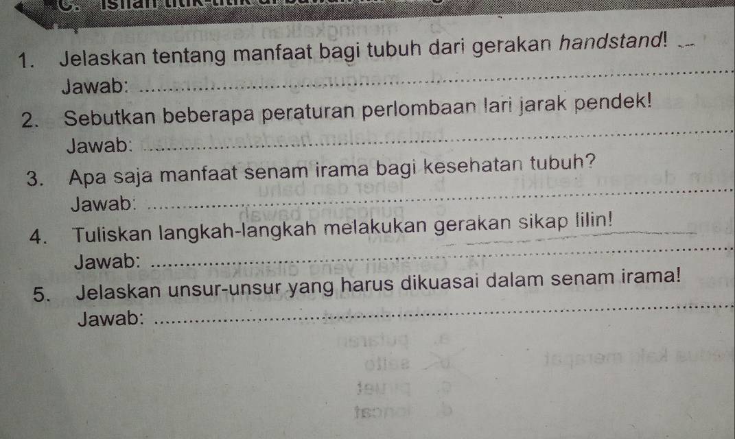 Jelaskan tentang manfaat bagi tubuh dari gerakan handstand!_ 
Jawab: 
_ 
2. Sebutkan beberapa peraturan perlombaan lari jarak pendek! 
Jawab: 
_ 
3. Apa saja manfaat senam irama bagi kesehatan tubuh? 
Jawab: 
_ 
4. Tuliskan langkah-langkah melakukan gerakan sikap lilin!_ 
Jawab: 
_ 
_ 
5. Jelaskan unsur-unsur yang harus dikuasai dalam senam irama! 
Jawab: