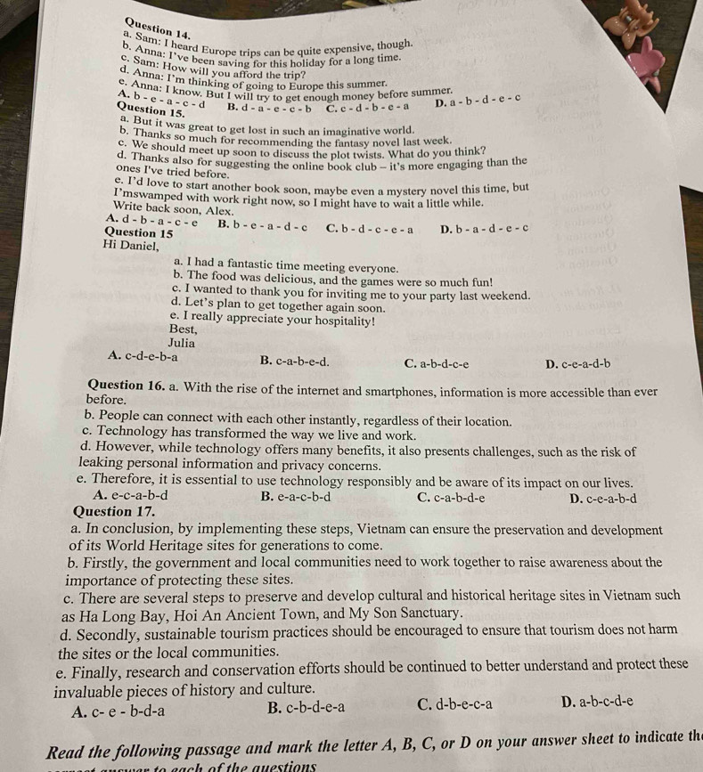 Sam: I heard Europe trips can be quite expensive, though
b. Anna: I've been saving for this holiday for a long time
c. Sam: How will you afford the trip?
d. Anna: I'm thinking of going to Europe this summer.
e. Anna: I know, But I will try to get enough money before summer
A. b-e-a-c-d B.
Question 15. d-a-e-c-b C. c-d-b-e-a D. a-b-d-e-c
a. But it was great to get lost in such an imaginative world.
b. Thanks so much for recommending the fantasy novel last week.
c. We should meet up soon to discuss the plot twists. What do you think?
d. Thanks also for suggesting the online book club — it's more engaging than the
ones I've tried before.
e. I’d love to start another book soon, maybe even a mystery novel this time, but
I’mswamped with work right now, so I might have to wait a little while.
Write back soon, Alex.
A. d-b-a-c-e B. b-e-a-d-c C. b-d-c-e-a D. b-a-d-e-c
Question 15
Hi Daniel,
a. I had a fantastic time meeting everyone.
b. The food was delicious, and the games were so much fun!
c. I wanted to thank you for inviting me to your party last weekend.
d. Let’s plan to get together again soon.
e. I really appreciate your hospitality!
Best,
Julia
A. c-d-e-b-a B. c-a-b-e-d. C. a-b-d-c-e D. c-e-a-d-b
Question 16. a. With the rise of the internet and smartphones, information is more accessible than ever
before.
b. People can connect with each other instantly, regardless of their location.
c. Technology has transformed the way we live and work.
d. However, while technology offers many benefits, it also presents challenges, such as the risk of
leaking personal information and privacy concerns.
e. Therefore, it is essential to use technology responsibly and be aware of its impact on our lives.
A. e-c-a-b-d B. e-a-c-b-d C. c-a-b-d-e D. c-e-a-b-d
Question 17.
a. In conclusion, by implementing these steps, Vietnam can ensure the preservation and development
of its World Heritage sites for generations to come.
b. Firstly, the government and local communities need to work together to raise awareness about the
importance of protecting these sites.
c. There are several steps to preserve and develop cultural and historical heritage sites in Vietnam such
as Ha Long Bay, Hoi An Ancient Town, and My Son Sanctuary.
d. Secondly, sustainable tourism practices should be encouraged to ensure that tourism does not harm
the sites or the local communities.
e. Finally, research and conservation efforts should be continued to better understand and protect these
invaluable pieces of history and culture.
A. c-e-b-d-a B. c-b-d-e-a C. d-b-e-c-a D. a-b-c-d-e
Read the following passage and mark the letter A, B, C, or D on your answer sheet to indicate the
of  th e  a uestions