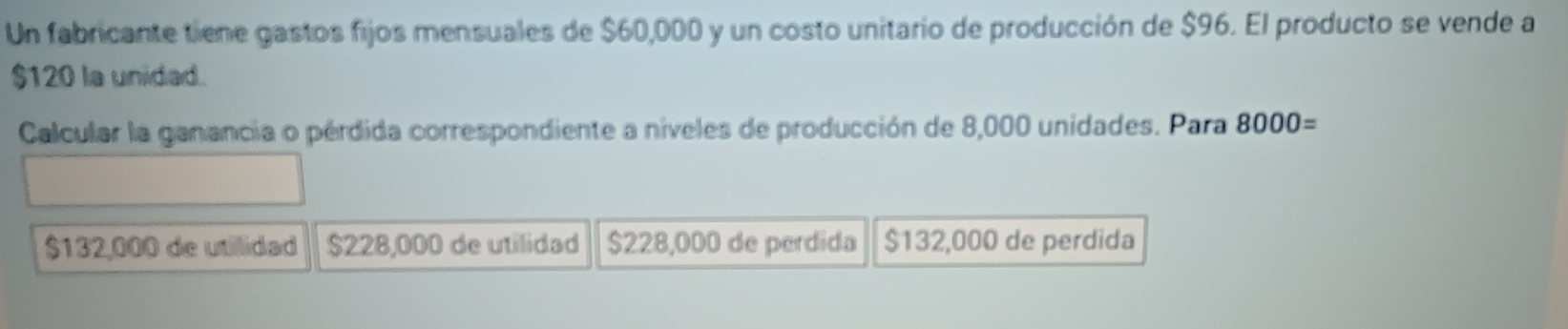 Un fabricante tiene gastos fijos mensuales de $60,000 y un costo unitario de producción de $96. El producto se vende a
$120 la unided.
Calcular la ganancia o pérdida correspondiente a níveles de producción de 8,000 unidades. Para 8000=
$132,000 de utilidad $228,000 de utilidad $228,000 de perdida $132,000 de perdida