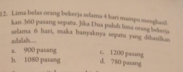 Lima belas orang bekerja selama 4 hari mampu menghasil-
kan 360 pasang sepatu. Jika Dua puluh lima orang bekerja
selama 6 hari, maka banyaknya sepatu yang dihasilkan
adalah....
a. 900 pasang
c. 1200 pasang
b. 1080 pasang
d. 780 pasang