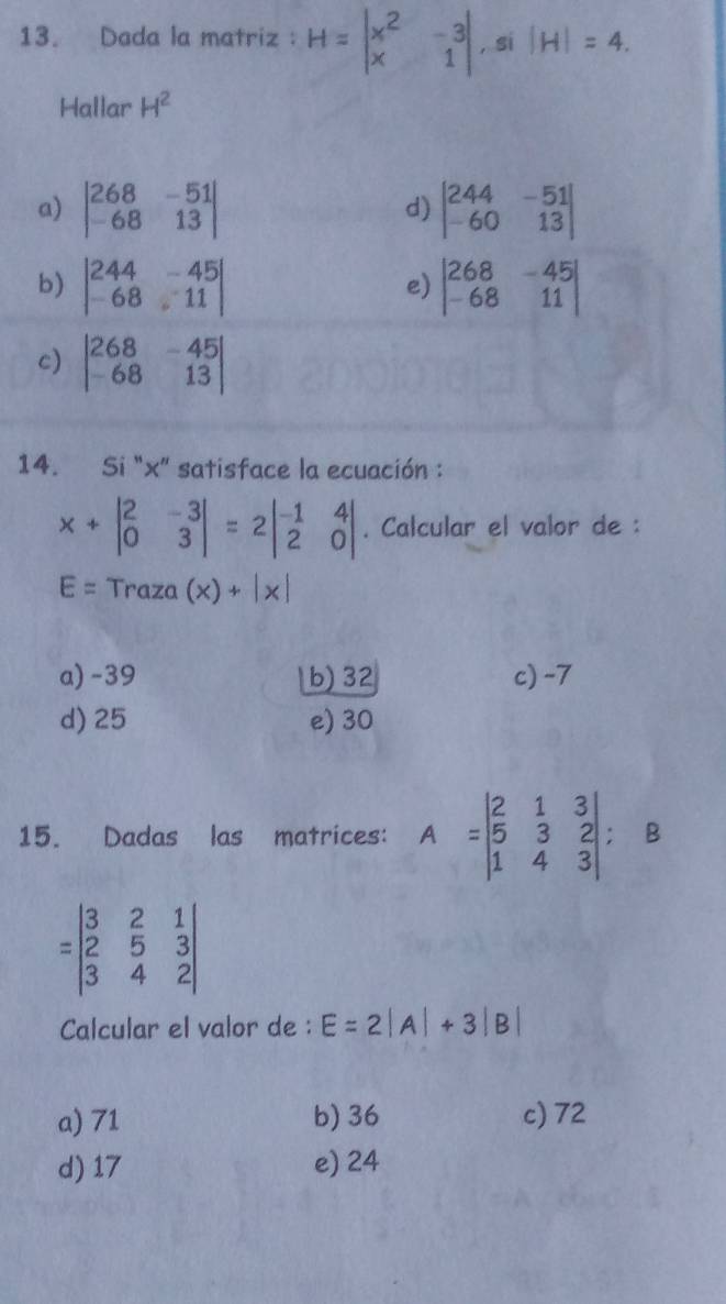 Dada la matriz: H=beginvmatrix x^2&-3 x&1endvmatrix , si |H|=4. 
Hallar H^2
a) beginvmatrix 268&-51 -68&13endvmatrix beginvmatrix 244&-51 -60&13endvmatrix
d)
b) beginvmatrix 244&-45 -68&11endvmatrix beginvmatrix 268&-45 -68&11endvmatrix
e)
c) beginvmatrix 268&-45 -68&13endvmatrix
14. Si "x" satisface la ecuación :
x+beginvmatrix 2&-3 0&3endvmatrix =2beginvmatrix -1&4 2&0endvmatrix. Calcular el valor de :
E= Traza (x)+|x|
a) -39 b) 32 c) -7
d) 25 e) 30
15. Dadas las matrices: A=beginvmatrix 2&1&3 5&3&2 1&4&3endvmatrix; B
=beginvmatrix 3&2&1 2&5&3 3&4&2endvmatrix
Calcular el valor de : E=2|A|+3|B|
a) 71 b) 36 c) 72
d) 17 e) 24