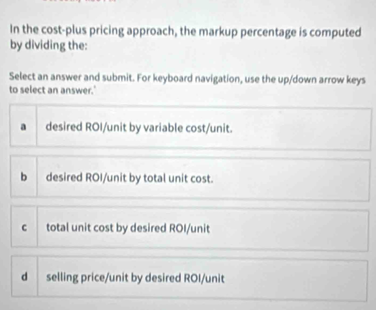 In the cost-plus pricing approach, the markup percentage is computed
by dividing the:
Select an answer and submit. For keyboard navigation, use the up/down arrow keys
to select an answer.'
a desired ROI/unit by variable cost/unit.
b desired ROI/unit by total unit cost.
c total unit cost by desired ROI/unit
d selling price/unit by desired ROI/unit