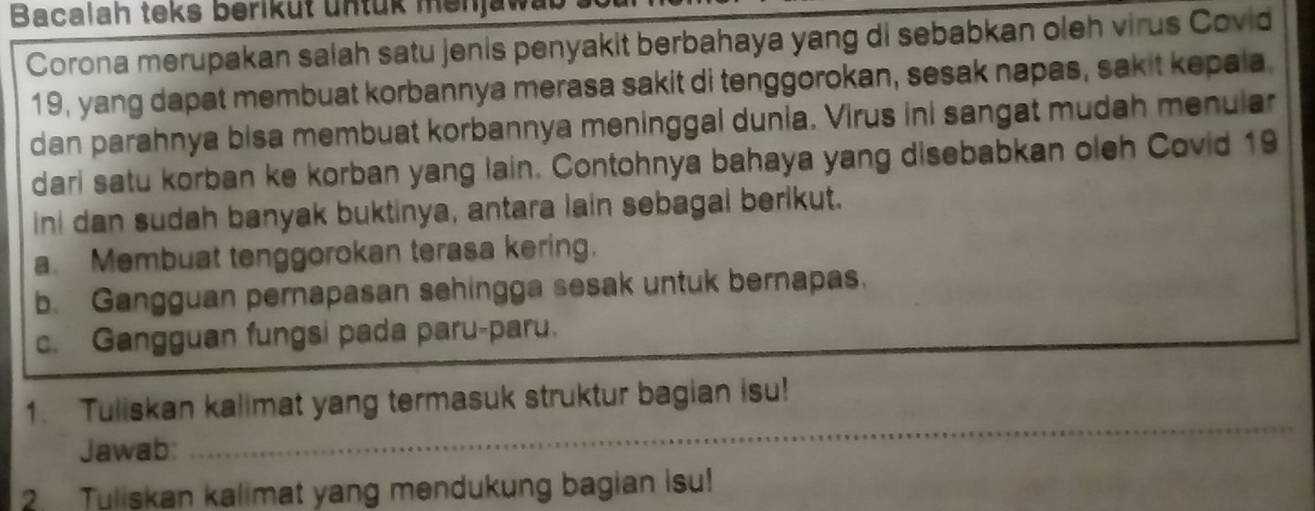 Bacalah teks beriküt untük menjat 
Corona merupakan salah satu jenis penyakit berbahaya yang di sebabkan oleh virus Covid
19, yang dapat membuat korbannya merasa sakit di tenggorokan, sesak napas, sakit kepala. 
dan parahnya bisa membuat korbannya meninggal dunia. Virus ini sangat mudah menular 
dari satu korban ke korban yang lain. Contohnya bahaya yang disebabkan oleh Covid 19
ini dan sudah banyak buktinya, antara lain sebagal berikut. 
a. Membuat tenggorokan terasa kering. 
b. Gangguan pernapasan sehingga sesak untuk bernapas. 
_ 
c. Gangguan fungsi pada paru-paru. 
_ 
_ 
1. Tuliskan kalimat yang termasuk struktur bagian isu! 
Jawab: 
2. Tuliskan kalimat yang mendukung bagian Isu!