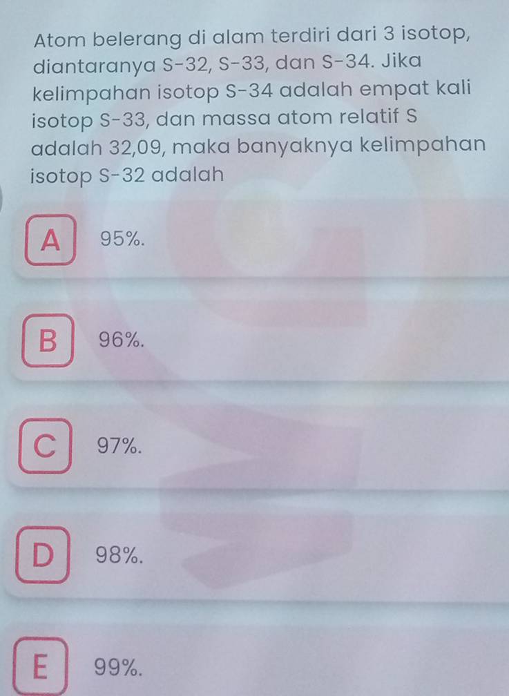 Atom belerang di alam terdiri dari 3 isotop,
diantaranya S -32, S-33, dan S- 34. Jika
kelimpahan isotop S- 34 adalah empat kali
isotop S- 33, dan massa atom relatif S
adalah 32,09, maka banyaknya kelimpahan
isotop S- 32 adalah
A 95%.
B 96%.
C l 97%.
D 98%.
E 99%.