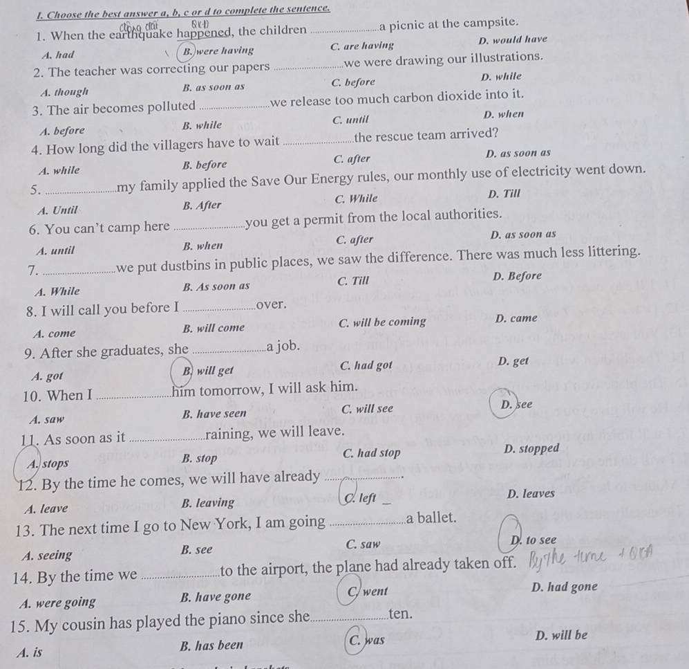 Choose the best answer a, b, c or d to complete the sentence.
Q (1)
1. When the earthquake happened, the children _a picnic at the campsite.
A. had B. were having C. are having D. would have
2. The teacher was correcting our papers _we were drawing our illustrations.
A. though B. as soon as C. before D. while
3. The air becomes polluted _we release too much carbon dioxide into it.
A. before B. while C. until D. when
4. How long did the villagers have to wait_ the rescue team arrived?
A. while B. before C. after
D. as soon as
5. _my family applied the Save Our Energy rules, our monthly use of electricity went down.
A. Until B. After C. While
D. Till
6. You can’t camp here _you get a permit from the local authorities.
C. after
A. until B. when D. as soon as
7._ we put dustbins in public places, we saw the difference. There was much less littering.
A. While B. As soon as C. Till
D. Before
8. I will call you before I _over.
A. come B. will come C. will be coming D. came
9. After she graduates, she _a job.
C. had got D. get
A. got B. will get
10. When I _him tomorrow, I will ask him.
A. saw B. have seen C. will see D. see
11. As soon as it_ raining, we will leave.
C. had stop D. stopped
A. stops B. stop
12. By the time he comes, we will have already_
A. leave B. leaving Cleft_
D. leaves
13. The next time I go to New York, I am going_
a ballet.
A. seeing B. see C. saw D. to see
14. By the time we _to the airport, the plane had already taken off.
A. were going B. have gone Cwent
D. had gone
15. My cousin has played the piano since she_ ten.
A. is B. has been C. was D. will be