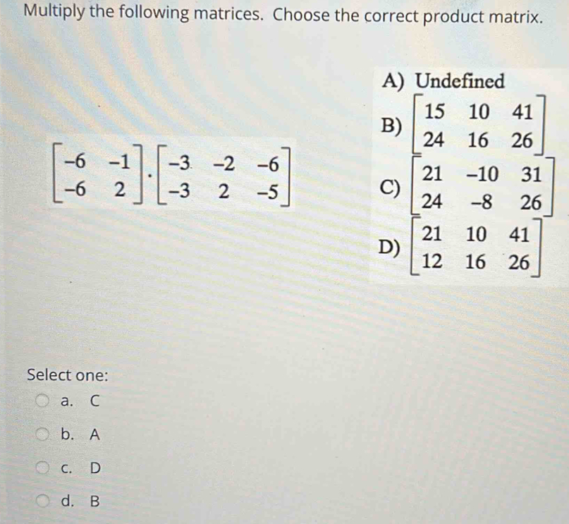 Multiply the following matrices. Choose the correct product matrix.
A) Undefined
B) beginbmatrix 15&10&41 24&16&26endbmatrix
beginbmatrix -6&-1 -6&2endbmatrix · beginbmatrix -3&-2&-6 -3&2&-5endbmatrix
C)
D) beginbmatrix 21&-10&31 24&-8&26 21&10&41 12&16&26endbmatrix
Select one:
a. C
b. A
c. D
d. B