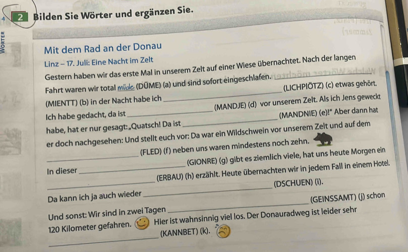 4 2 Bilden Sie Wörter und ergänzen Sie. 
Mit dem Rad an der Donau 
Linz - 17. Juli: Eine Nacht im Zelt 
Gestern haben wir das erste Mal in unserem Zelt auf einer Wiese übernachtet. Nach der langen 
Fahrt waren wir total mide (DÜME) (a) und sind sofort eingeschlafen. 
(MIENTT) (b) in der Nacht habe ich _(LICHPIÖTZ) (c) etwas gehört. 
Ich habe gedacht, da ist (MANDJE) (d) vor unserem Zelt. Als ich Jens geweckt 
habe, hat er nur gesagt: „Quatsch! Da ist_ (MANDNIE) (e)!“ Aber dann hat 
er doch nachgesehen: Und stellt euch vor: Da war ein Wildschwein vor unserem Zelt und auf dem 
(FLED) (f) neben uns waren mindestens noch zehn. 
In dieser_ (GIONRE) (g) gibt es ziemlich viele, hat uns heute Morgen ein 
_ 
(ERBAU) (h) erzählt. Heute übernachten wir in jedem Fall in einem Hotel. 
_ 
(DSCHUEN) (i). 
Da kann ich ja auch wieder 
Und sonst: Wir sind in zwei Tagen _(GEINSSAMT) (j) schon
120 Kilometer gefahren. Hier ist wahnsinnig viel los. Der Donauradweg ist leider sehr 
_ 
(KANNBET) (k).