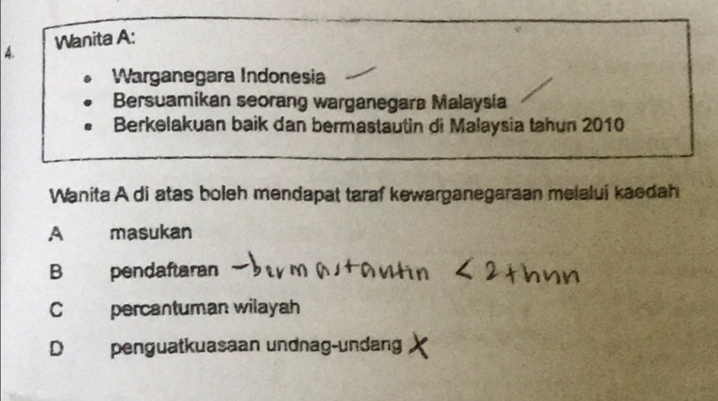 Wanita A:
Warganegara Indonesia
Bersuamikan seorang warganegara Malaysia
Berkelakuan baik dan bermastautin di Malaysia tahun 2010
Wanita A di atas boleh mendapat taraf kewarganegaraan melalui kaedah
A masukan
B pendaftaran
C percantuman wilayah
Dpenguatkuasaan undnag-undang