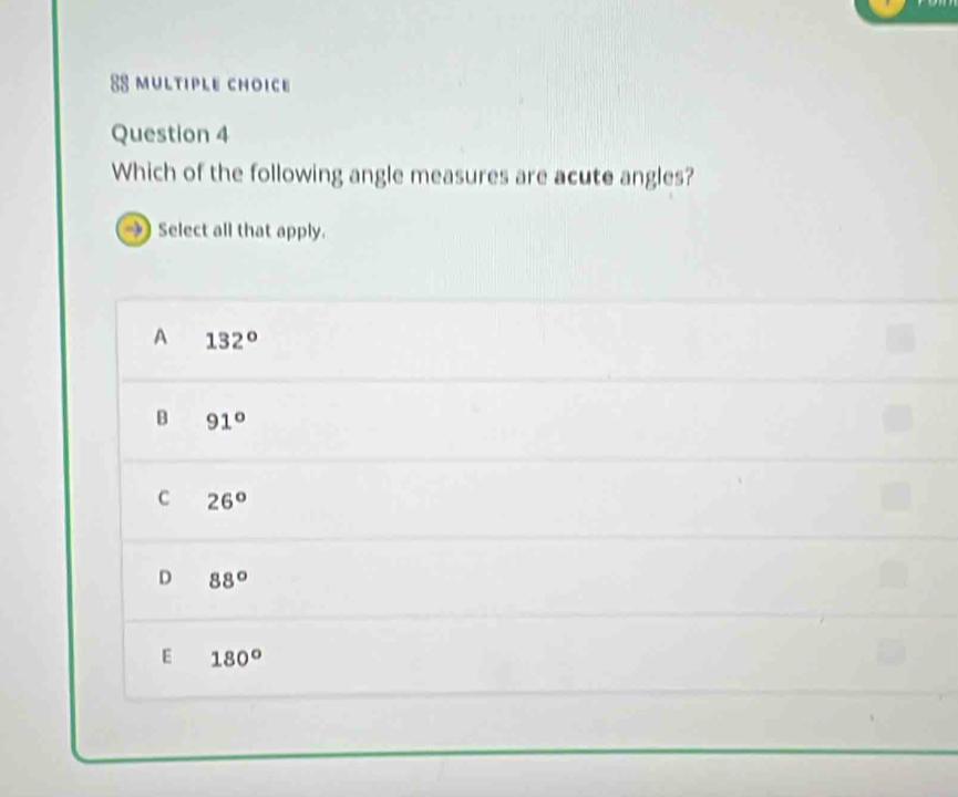 Which of the following angle measures are acute angles?
Select all that apply.
A 132°
B 91°
C 26°
D 88°
E 180°