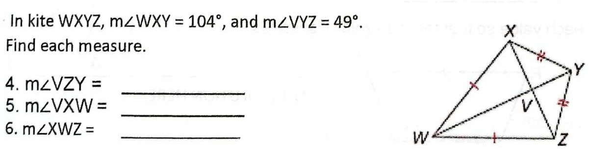 In kite WXYZ, m∠ WXY=104° , and m∠ VYZ=49°. 
Find each measure. 
4. m∠ VZY= _ 
_ 
5. m∠ VXW=
6. m∠ XWZ= _