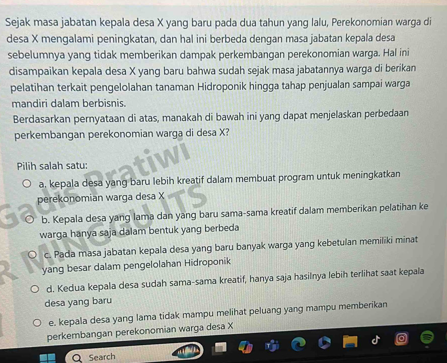 Sejak masa jabatan kepala desa X yang baru pada dua tahun yang lalu, Perekonomian warga di
desa X mengalami peningkatan, dan hal ini berbeda dengan masa jabatan kepala desa
sebelumnya yang tidak memberikan dampak perkembangan perekonomian warga. Hal ini
disampaikan kepala desa X yang baru bahwa sudah sejak masa jabatannya warga di berikan
pelatihan terkait pengelolahan tanaman Hidroponik hingga tahap penjualan sampai warga
mandiri dalam berbisnis.
Berdasarkan pernyataan di atas, manakah di bawah ini yang dapat menjelaskan perbedaan
perkembangan perekonomian warga di desa X?
Pilih salah satu:
a. kepala desa yang baru lebih kreatif dalam membuat program untuk meningkatkan
perekonomian warga desa X
b. Kepala desa yang lama dan yang baru sama-sama kreatif dalam memberikan pelatihan ke
warga hanya saja dalam bentuk yang berbeda
c. Pada masa jabatan kepala desa yang baru banyak warga yang kebetulan memiliki minat
yang besar dalam pengelolahan Hidroponik
d. Kedua kepala desa sudah sama-sama kreatif, hanya saja hasilnya lebih terlihat saat kepala
desa yang baru
e. kepala desa yang lama tidak mampu melihat peluang yang mampu memberikan
perkembangan perekonomian warga desa X
Search