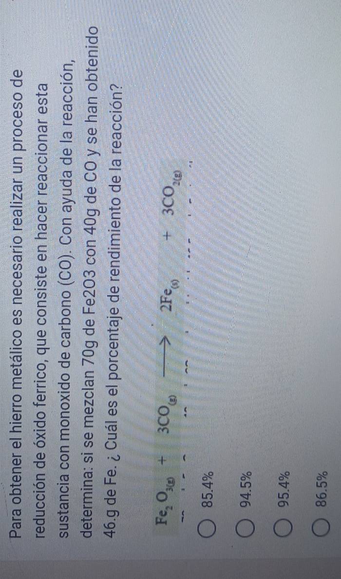 Para obtener el hierro metálico es necesario realizar un proceso de
reducción de óxido ferrico, que consiste en hacer reaccionar esta
sustancia con monoxido de carbono (CO). Con ayuda de la reacción,
determina: si se mezclan 70g de Fe2O3 con 40g de CO y se han obtenido
46.g de Fe. ¿ Cuál es el porcentaje de rendimiento de la reacción?
Fe_2O_3(g)+3CO_(g)to 2Fe_(s)+3CO_2(g)
85.4%
94.5%
95.4%
86.5%