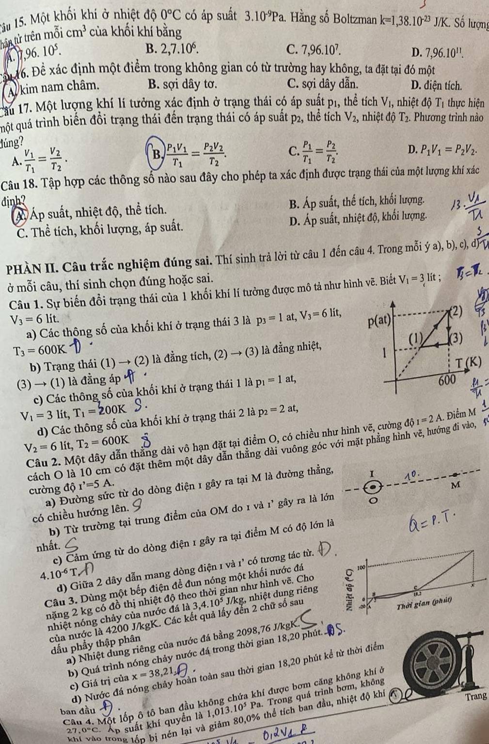 1âu 15. Một khối khí ở nhiệt độ 0°C có áp suất 3.10^(-9)Pa 1. Hằng số Boltzman k=1,38.10^(-23)J/K. Số lượng
tần tử trên mỗi cm^3 của khối khí bằng
B. 2,7.10^6. C. 7,96.10^7.
A. 7,96. 10^5. D. 7,96.10^(11).
Cầu 16. Đề xác định một điểm trong không gian có từ trường hay không, ta đặt tại đó một
Al kim nam châm. B. sợi dây tơ. C. sợi dây dẫn. D. điện tích.
Cầu 17. Một lượng khí lí tưởng xác định ở trạng thái có áp suất p_1, thể tích V_1, nhiệt độ T_1 thực hiện
qmột quá trình biến đồi trạng thái đến trạng thái có áp suất p_2, thể tích V_2, nhiệt độ T_2. Phương trình nào
đúng?
A. frac V_1T_1=frac V_2T_2.
C.
D.
B, frac P_1V_1T_1=frac P_2V_2T_2. frac P_1T_1=frac P_2T_2. P_1V_1=P_2V_2.
Câu 18. Tập hợp các thông số nào sau đây cho phép ta xác định được trạng thái của một lượng khí xác
đinh? B. Áp suất, thế tích, khối lượng.
Á Áp suất, nhiệt độ, thể tích.
C. Thể tích, khối lượng, áp suất. D. Áp suất, nhiệt độ, khối lượng.
PHÀN II. Câu trắc nghiệm đúng sai. Thí sinh trả lời từ câu 1 đến câu 4. Trong mỗi ya),b), c),
ở mỗi câu, thí sinh chọn đúng hoặc sai.
Câu 1. Sự biến đổi trạng thái của 1 khối khí lí tưởng được mô tả như hình vẽ. Biết V_1=3lit;
V_3=6lit.
a) Các thông số của khối khí ở trạng thái 3 là p_3=1at,V_3=6lit,
T_3=600K là đằng nhiệt,
b) Trạng thái (1) → (2) là đẳng tích, (2)to (3)
(3) → (1) là đẳng áp 
c) Các thông số của khối khí ở trạng thái 1 là p_1=1at,
V_1=3 lit, T_1=200K p_2=2at, 1
d) Các thông số của khối khí ở trạng thái 2 là
Câu 2. Một dây dẫn thằng dài vô hạn đặt tại điểm O, có chiều như hình vẽ, cường dhat QI=2A.. Điểm M
V_2=6 lít, T_2=600K
cách O là 10 cm có đặt thêm một dây dẫn thăng dài vuông góc với mặt phăng hình vẽ, hướng đi vào, 5
M
a) Đường sức từ do dòng điện 1 gây ra tại M là đường thẳng, I
0
cường độ r'=5A.
có chiều hướng lên.
b) Từ trường tại trung điểm của OM do 1 và 1' gây ra là lớn
c) Cảm ứng từ do dòng điện 1 gây ra tại điểm M có độ lớn là
nhất.
d) Giữa 2 dây dẫn mang dòng điện 1 và 1’ có tương tác từ..10^(-6)T
Câu 3. Dùng một bếp điện để đun nóng một khối nước đá
nặng 2 kg có đồ thị nhiệt độ theo thời gian như hình vẽ. Cho
nhiệt nóng chảy của nước đá là 3,4.10^5 J/kg, nhiệt dung riêng 
của nước là 4200 J/kgK. Các kết quả lấy đến 2 chữ số sau
a) Nhiệt dung riêng của nước đá bằng 2098,76 J/kgK.  S.
dấu phẩy thập phân
b) Quá trình nóng chảy nước đá trong thời gian 18,20 phút
d) Nước đá nóng chảy hoàn toàn sau thời gian 18,20 phút kể từ thời điểm
c) Giá trị của x=38,21
Trang
Câu 4. Một lốp ô tô ban đầu không chứa khí được bơm căng không khí ở
27, p suất khí quyền là 1,013.10^5 Pa. Trong quá trình bơm, không
ban đầu
khí vào trong lớp bị nén lại và giảm 80,0% thể tích ban đầu, nhiệt độ khi