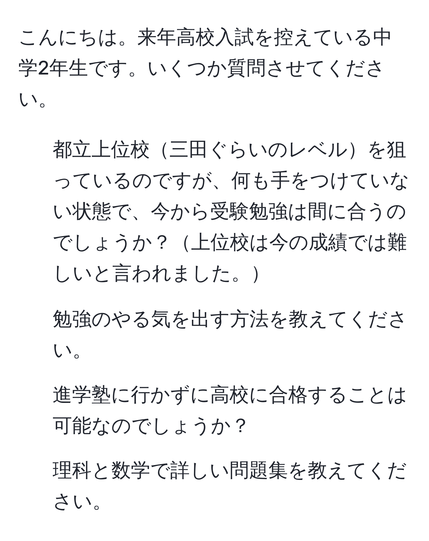 こんにちは。来年高校入試を控えている中学2年生です。いくつか質問させてください。  

1. 都立上位校三田ぐらいのレベルを狙っているのですが、何も手をつけていない状態で、今から受験勉強は間に合うのでしょうか？上位校は今の成績では難しいと言われました。  
2. 勉強のやる気を出す方法を教えてください。  
3. 進学塾に行かずに高校に合格することは可能なのでしょうか？  
4. 理科と数学で詳しい問題集を教えてください。