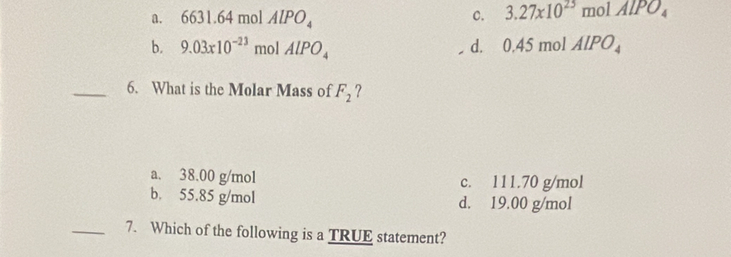 a. 6631.64 mol AlPO_4 C. 3.27* 10^(25) mol AlPO_4
b. 9.03* 10^(-23) mol AlPO_4 d. 0.45 mol AlPO_4
_6. What is the Molar Mass of F_2 ?
a. 38.00 g/mol c. 111.70 g/mol
b. 55.85 g/mol d. 19.00 g/mol
_7. Which of the following is a TRUE statement?